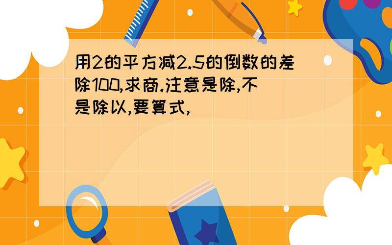 用2的平方减2.5的倒数的差除100,求商.注意是除,不是除以,要算式,