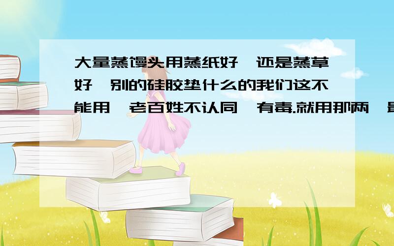 大量蒸馒头用蒸纸好,还是蒸草好,别的硅胶垫什么的我们这不能用,老百姓不认同,有毒.就用那两,最节约的,方便的,好用的,节约的!