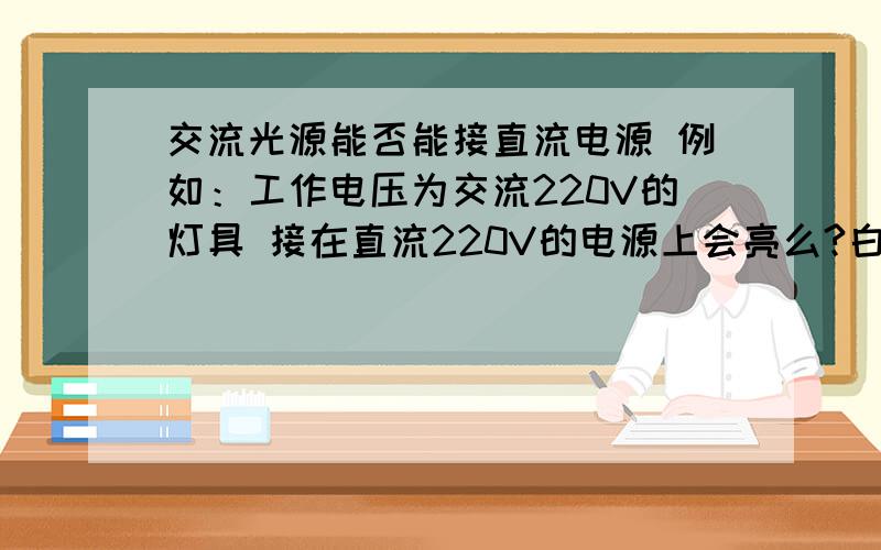 交流光源能否能接直流电源 例如：工作电压为交流220V的灯具 接在直流220V的电源上会亮么?白炽灯会亮 但是其他的如节能灯 筒灯 关键是筒灯会不会亮 如果要筒灯交 直流公用 是否该把原来