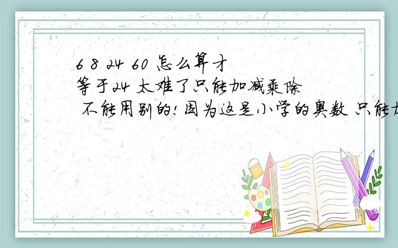 6 8 24 60 怎么算才等于24 太难了只能加减乘除 不能用别的!因为这是小学的奥数 只能加减乘除 ! 这是小学的试卷来的! 一直算不出