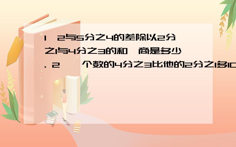 1,2与5分之4的差除以2分之1与4分之3的和,商是多少. 2,一个数的4分之3比他的2分之1多10,求这个数