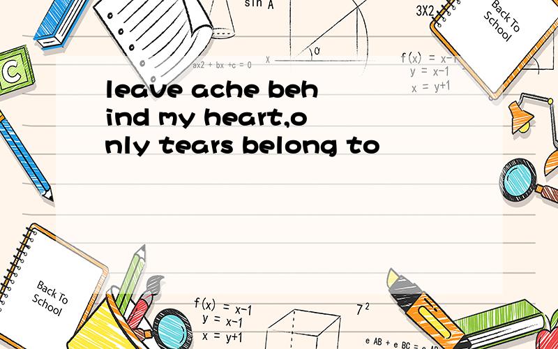 leave ache behind my heart,only tears belong to