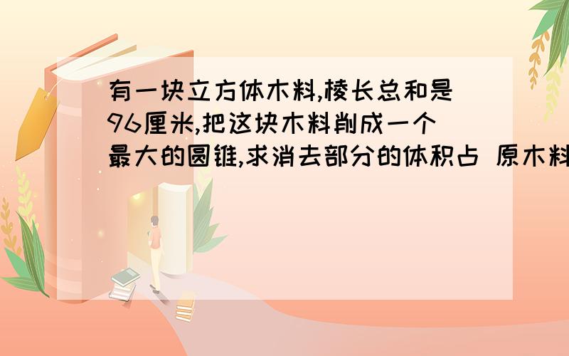 有一块立方体木料,棱长总和是96厘米,把这块木料削成一个最大的圆锥,求消去部分的体积占 原木料体积的几分之几?