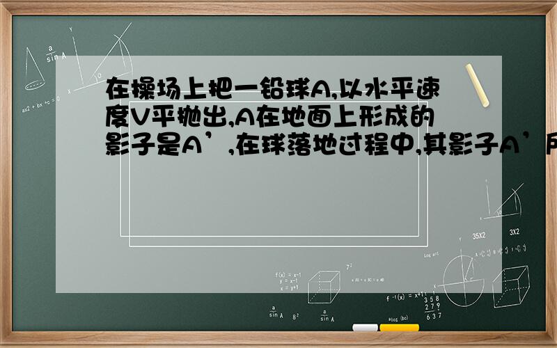 在操场上把一铅球A,以水平速度V平抛出,A在地面上形成的影子是A’,在球落地过程中,其影子A’所做的运动是A加速 B匀速 C减速 D自由落体其实还有个图的,就是在A的初始位置上方有个太阳