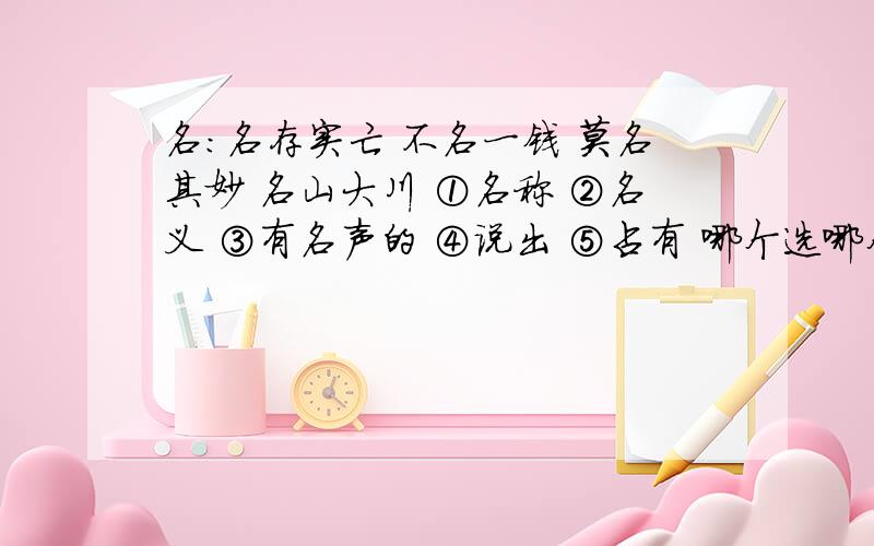 名:名存实亡 不名一钱 莫名其妙 名山大川 ①名称 ②名义 ③有名声的 ④说出 ⑤占有 哪个选哪个?