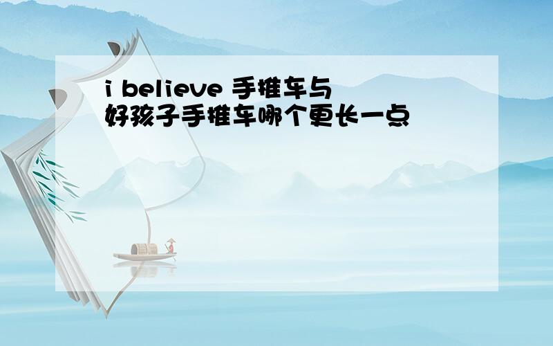 i believe 手推车与好孩子手推车哪个更长一点