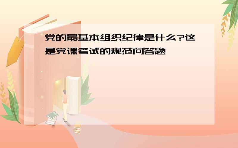 党的最基本组织纪律是什么?这是党课考试的规范问答题