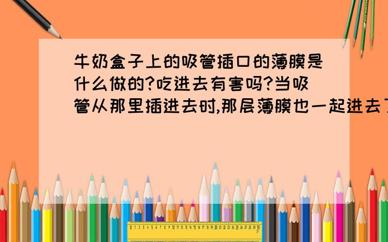 牛奶盒子上的吸管插口的薄膜是什么做的?吃进去有害吗?当吸管从那里插进去时,那层薄膜也一起进去了,我好多次都感觉那薄膜被我和牛奶一起吸了进去.