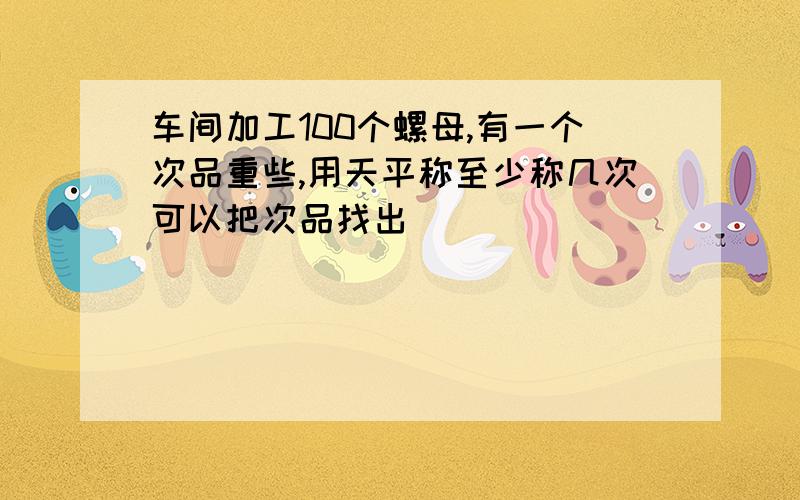 车间加工100个螺母,有一个次品重些,用天平称至少称几次可以把次品找出