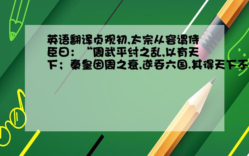 英语翻译贞观初,太宗从容谓侍臣曰：“周武平纣之乱,以有天下；秦皇因周之衰,遂吞六国.其得天下不殊,祚运长短若此之相悬也?”尚书右仆射萧瑀进曰：“纣为无道,天下苦之,故八百诸侯不