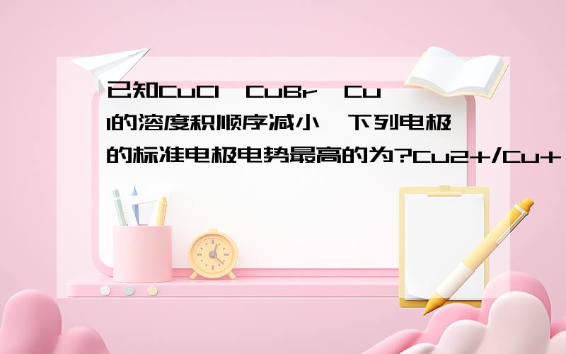 已知CuCl,CuBr,CuI的溶度积顺序减小,下列电极的标准电极电势最高的为?Cu2+/Cu+ Cu2+/CuCl Cu2+/CuBr Cu2+/CuI不太明白~··Φ(Cu2+/CuI)=Φ°(Cu2+/Cu+)+0.0592lg(1/Ksp) 中的Ksp是指的CuI的吗？