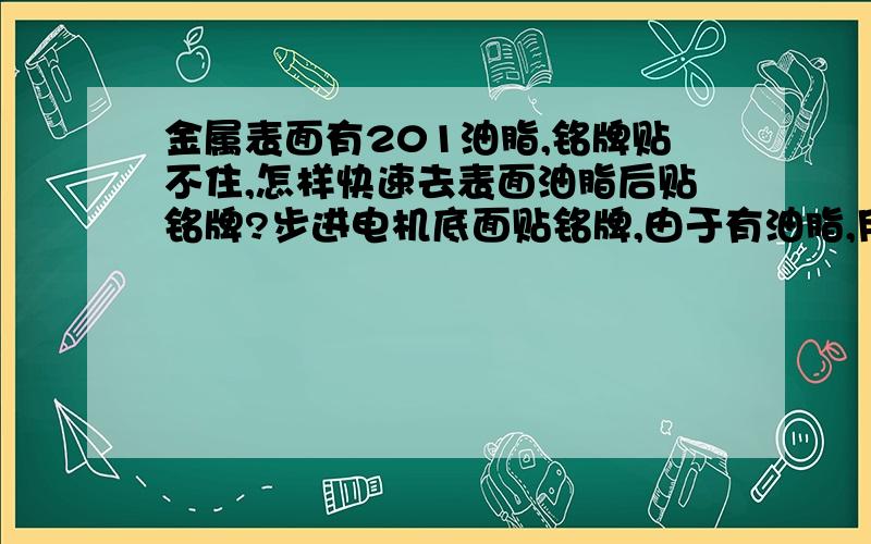 金属表面有201油脂,铭牌贴不住,怎样快速去表面油脂后贴铭牌?步进电机底面贴铭牌,由于有油脂,用布擦不干净,请高手赐教用什么化学试剂沾在布上可以去油,请提供品名（符合rohs要求),