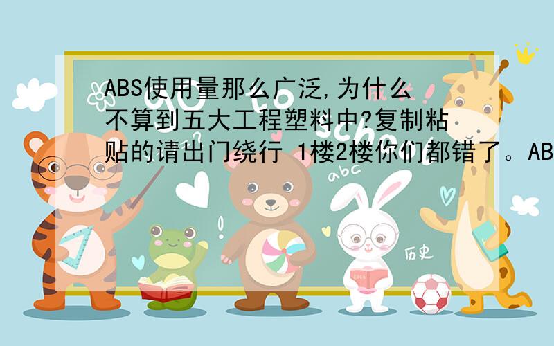 ABS使用量那么广泛,为什么不算到五大工程塑料中?复制粘贴的请出门绕行 1楼2楼你们都错了。ABS确实比这5大工程塑料大，之所以没有被称为五大工程塑料之一，是另有原因的，原因不清。好