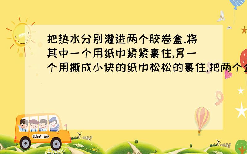 把热水分别灌进两个胶卷盒.将其中一个用纸巾紧紧裹住,另一个用撕成小块的纸巾松松的裹住,把两个盒子同时放在室外阴凉的地方.半小时后,哪个盒子里的水更冷?,你有哪些新的猜想?