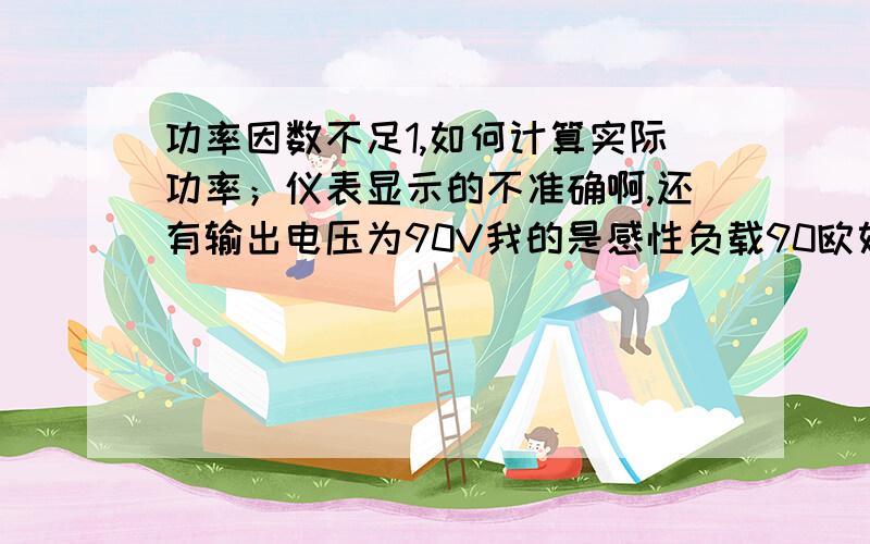 功率因数不足1,如何计算实际功率；仪表显示的不准确啊,还有输出电压为90V我的是感性负载90欧姆左右,输出电压为90,显示电流的参数是0.9A,功率153W,功率因数是0.68.我同样在开启一个相同的负