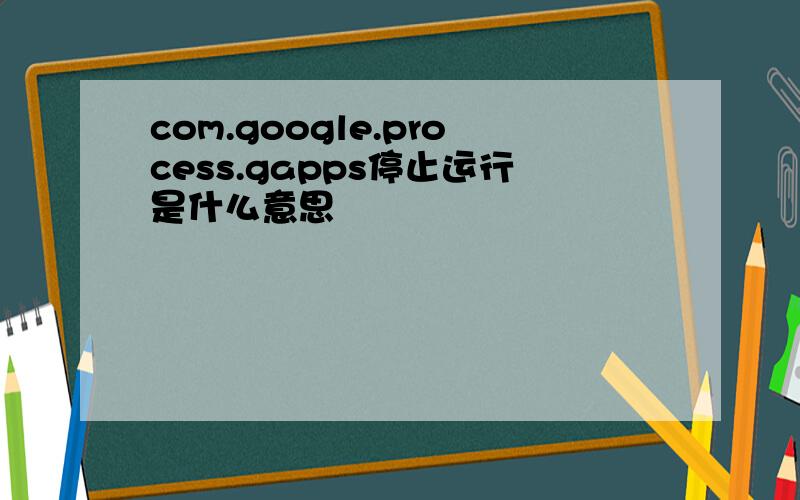 com.google.process.gapps停止运行是什么意思