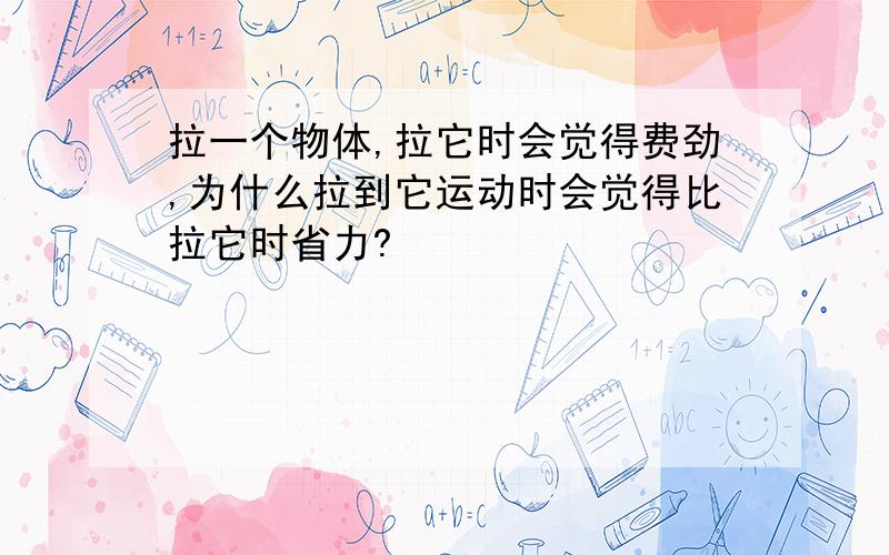 拉一个物体,拉它时会觉得费劲,为什么拉到它运动时会觉得比拉它时省力?