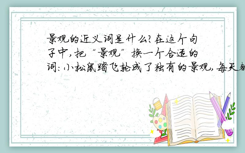 景观的近义词是什么?在这个句子中,把“景观”换一个合适的词：小松鼠踏飞轮成了独有的景观,每天都有慕名前来的游客.