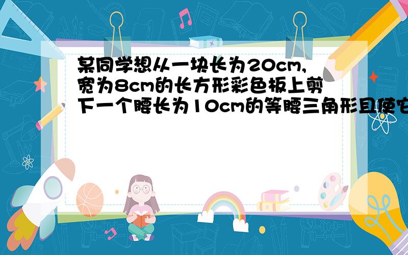 某同学想从一块长为20cm,宽为8cm的长方形彩色板上剪下一个腰长为10cm的等腰三角形且使它的一个顶点在长方形纸板的一边上,另两个顶点在纸板的对边上,请你帮他设计出符合要求的等腰三角