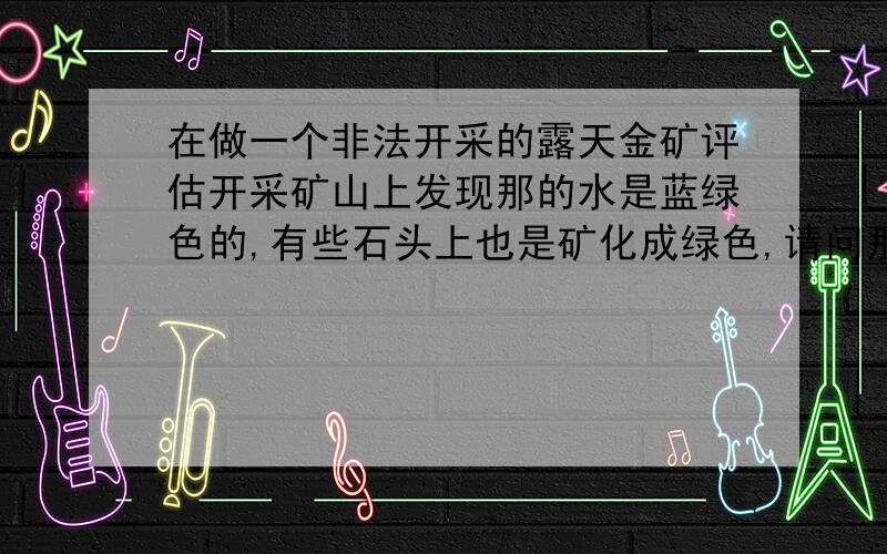 在做一个非法开采的露天金矿评估开采矿山上发现那的水是蓝绿色的,有些石头上也是矿化成绿色,请问那是什么在做一个非法开采的露天金矿评估项目时,在开采矿山上发现那的水是蓝绿色的,