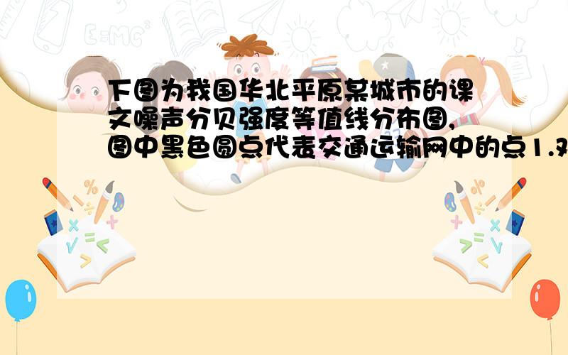 下图为我国华北平原某城市的课文噪声分贝强度等值线分布图,图中黑色圆点代表交通运输网中的点1.对图示内容的分析正确的是①M地有公路直达市区,交通便利,布局合理②M地噪声污染市区,