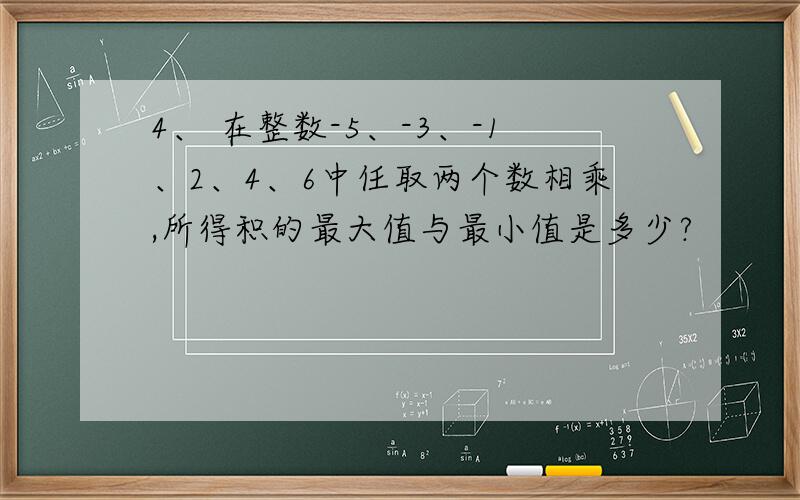 4、 在整数-5、-3、-1、2、4、6中任取两个数相乘,所得积的最大值与最小值是多少?