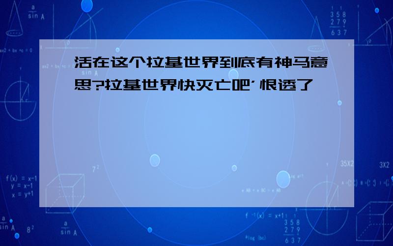 活在这个拉基世界到底有神马意思?拉基世界快灭亡吧’恨透了