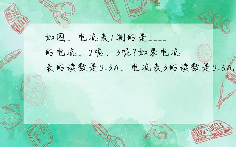 如图、电流表1测的是____的电流、2呢、3呢?如果电流表的读数是0.3A、电流表3的读数是0.5A,通过灯泡L2的电流为______,如果灯泡L2短路,电流表_______可能被烧坏.