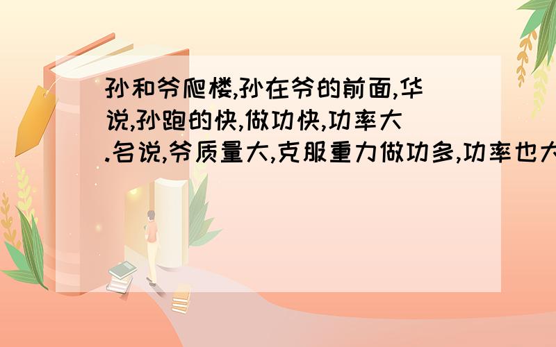 孙和爷爬楼,孙在爷的前面,华说,孙跑的快,做功快,功率大.名说,爷质量大,克服重力做功多,功率也大对他们的议论你有何想法?你怎样通过实践证明你想法的正确性?