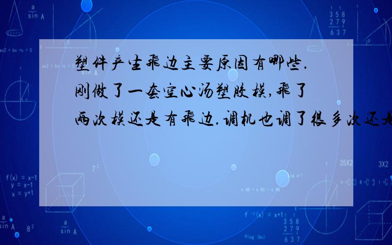 塑件产生飞边主要原因有哪些.刚做了一套空心汤塑胶模,飞了两次模还是有飞边.调机也调了很多次还是一样情况.我想问一下是不是模板强度不够,产生变形所引起的啊.