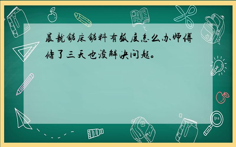 晨龙锯床锯料有弧度怎么办师傅修了三天也没解决问题。