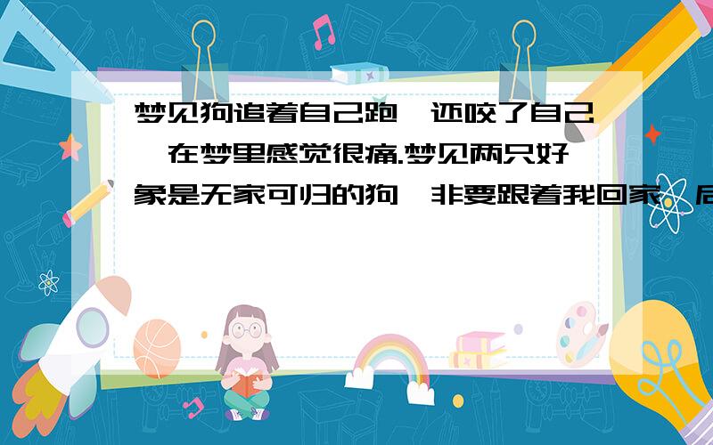 梦见狗追着自己跑,还咬了自己,在梦里感觉很痛.梦见两只好象是无家可归的狗,非要跟着我回家,后来不知道怎么回事就真的跟我回了家.后来又有一只狗跟着我,怎么甩都甩不开它,但它似乎没