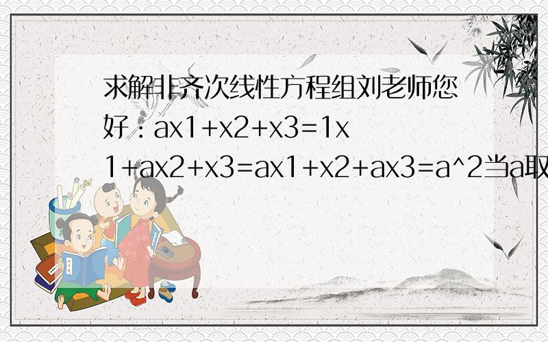 求解非齐次线性方程组刘老师您好：ax1+x2+x3=1x1+ax2+x3=ax1+x2+ax3=a^2当a取何值时?方程组有唯一解?并在有无穷多解时求通解.书上答案是当a=1时,方程组有无穷多解.这一步能看懂.但求无解的步骤看