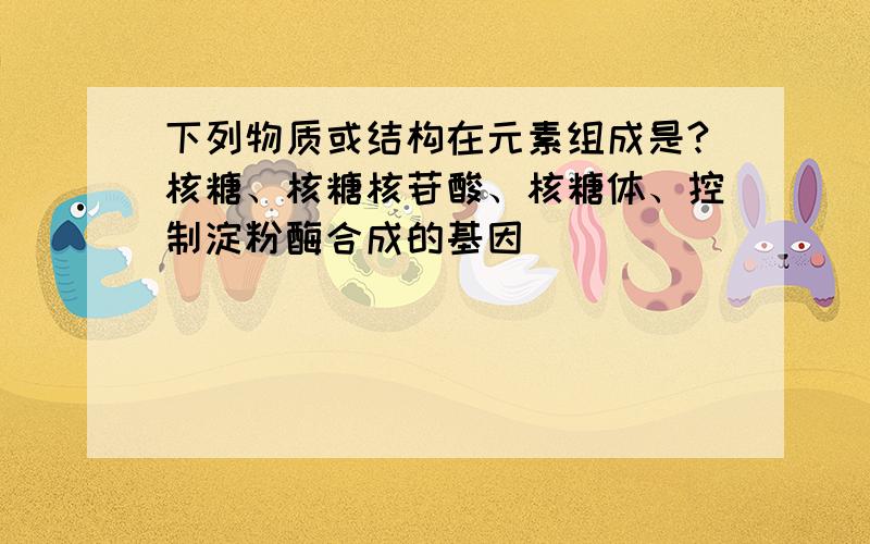 下列物质或结构在元素组成是?核糖、核糖核苷酸、核糖体、控制淀粉酶合成的基因