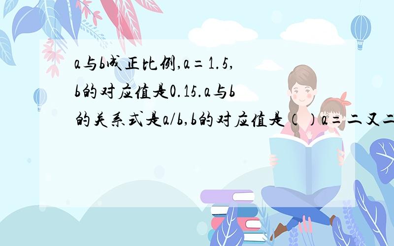 a与b成正比例,a=1.5,b的对应值是0.15.a与b的关系式是a/b,b的对应值是（）a=二又二分之一时,b的对应值是（）b=9.2时,a的对应值是（）要有算式,说出原因