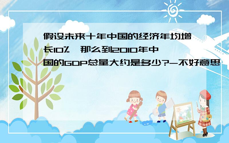 假设未来十年中国的经济年均增长10%,那么到2010年中国的GDP总量大约是多少?-不好意思,是2020年