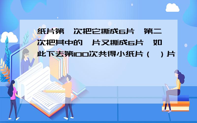 纸片第一次把它撕成6片,第二次把其中的一片又撕成6片…如此下去第100次共得小纸片（ ）片