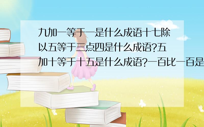 九加一等于一是什么成语十七除以五等于三点四是什么成语?五加十等于十五是什么成语?一百比一百是什么成语?