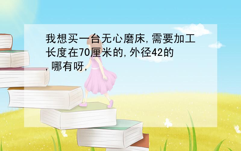 我想买一台无心磨床,需要加工长度在70厘米的,外径42的,哪有呀,