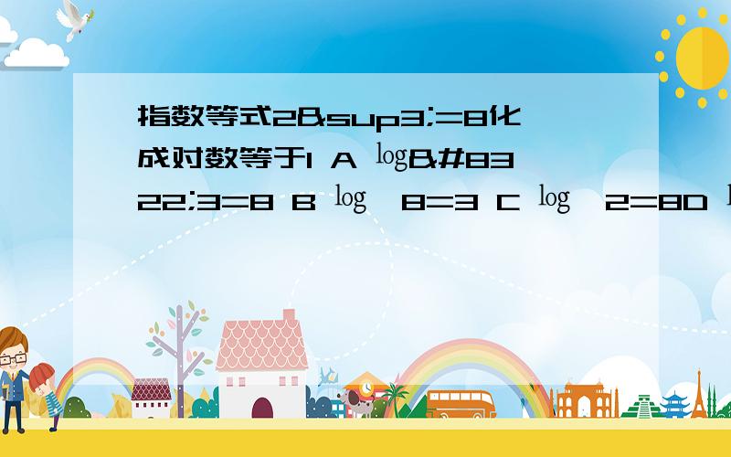 指数等式2³=8化成对数等于1 A ㏒₂3=8 B ㏒₂8=3 C ㏒₃2=8D ㏒₃8=2