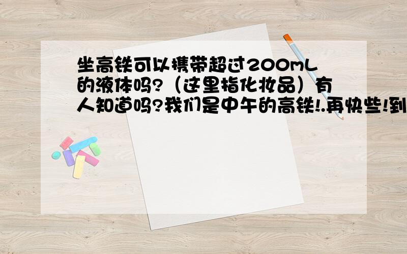 坐高铁可以携带超过200mL的液体吗?（这里指化妆品）有人知道吗?我们是中午的高铁!.再快些!到了[14号中午12点]这个问题就真的没用了.有谁知道有关规定吗?谁知道?谁知道?（那个..不好意思悬