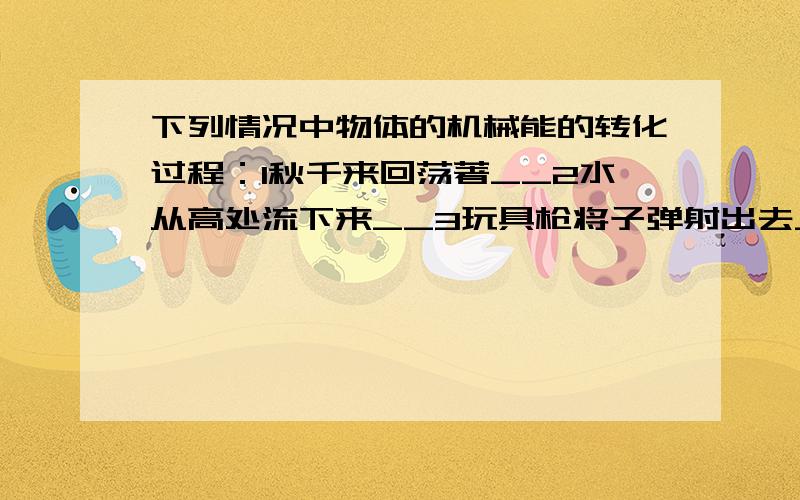 下列情况中物体的机械能的转化过程：1秋千来回荡著__2水从高处流下来__3玩具枪将子弹射出去___速度回答!马上采纳!