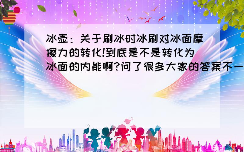 冰壶：关于刷冰时冰刷对冰面摩擦力的转化!到底是不是转化为冰面的内能啊?问了很多大家的答案不一致.求正确答案,并说明理由!