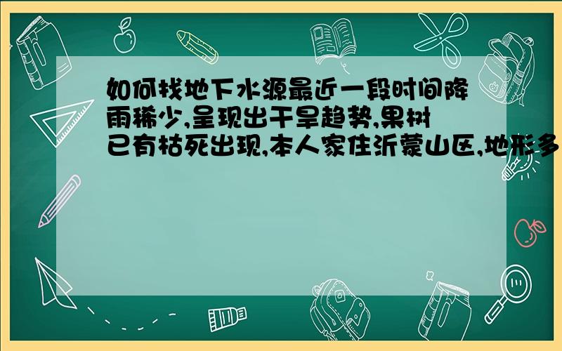 如何找地下水源最近一段时间降雨稀少,呈现出干旱趋势,果树已有枯死出现,本人家住沂蒙山区,地形多为丘陵,请教高手如何寻找地下水源打井取水?