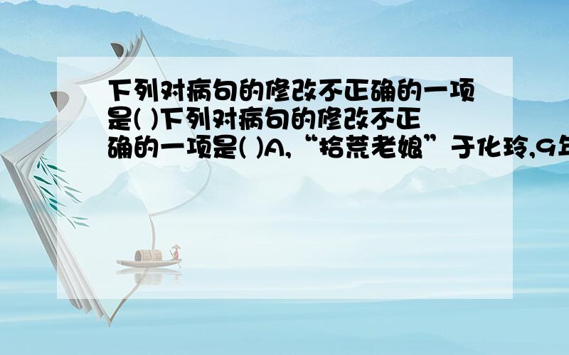 下列对病句的修改不正确的一项是( )下列对病句的修改不正确的一项是( )A,“拾荒老娘”于化玲,9年来孤身一人在城市拾荒．供儿子读书.(删除“独自”)B．他的晚年,仍然精力充沛,充满创作激