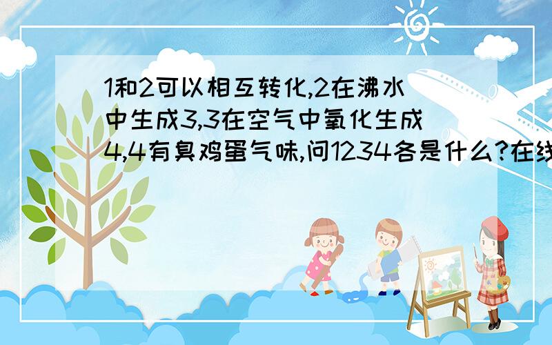 1和2可以相互转化,2在沸水中生成3,3在空气中氧化生成4,4有臭鸡蛋气味,问1234各是什么?在线等不是脑筋急转弯啊,要化学答案不对,3到4是被还原了,不是被氧化了