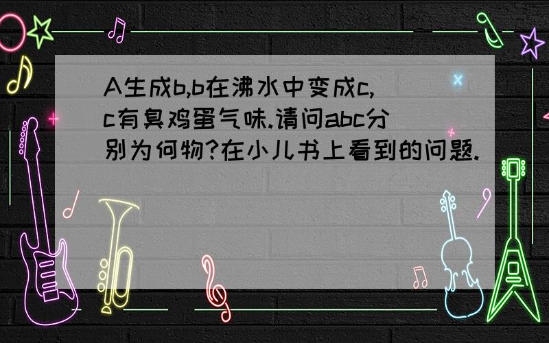 A生成b,b在沸水中变成c,c有臭鸡蛋气味.请问abc分别为何物?在小儿书上看到的问题.