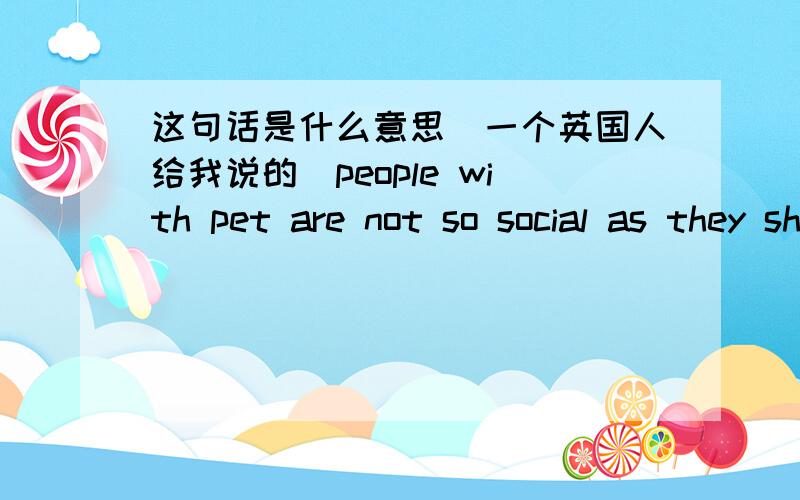 这句话是什么意思(一个英国人给我说的)people with pet are not so social as they should be in this society.