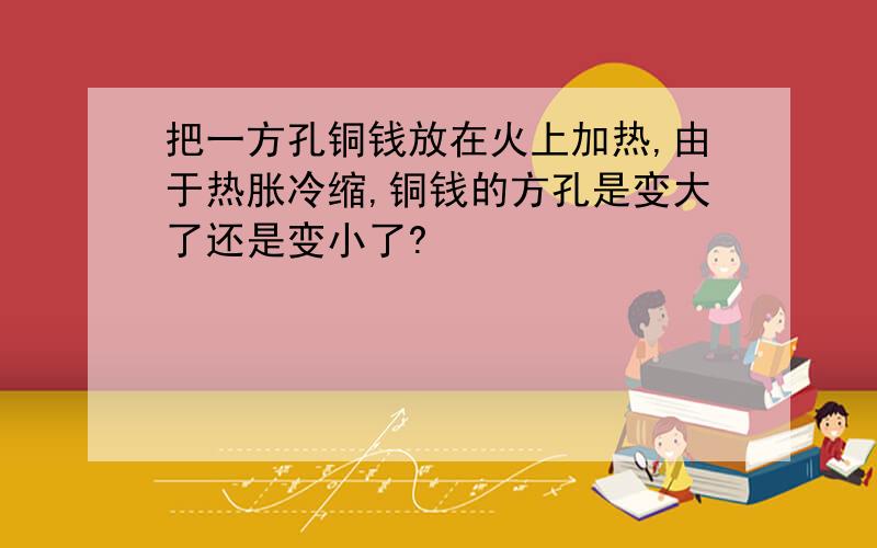 把一方孔铜钱放在火上加热,由于热胀冷缩,铜钱的方孔是变大了还是变小了?