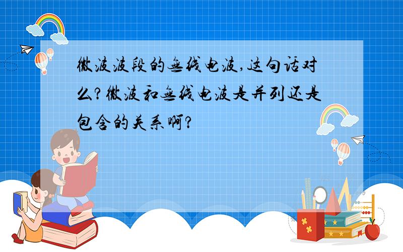 微波波段的无线电波,这句话对么?微波和无线电波是并列还是包含的关系啊?